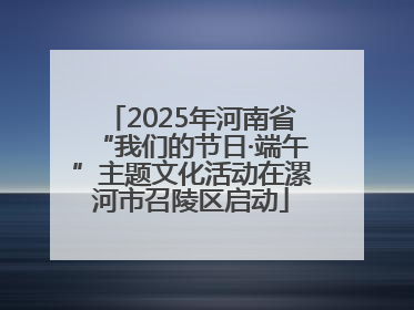 2025年河南省“我们的节日·端午”主题文化活动在漯河市召陵区启动