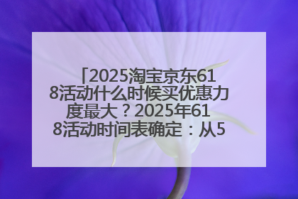 2025淘宝京东618活动什么时候买优惠力度最大？2025年618活动时间表确定：从5月13日20:00至6月18日24时