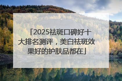 2025祛斑口碑好十大排名测评，美白祛斑效果好的护肤品都在