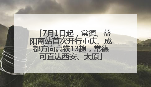 7月1日起，常德、益阳南站首次开行重庆、成都方向高铁13趟，常德可直达西安、太原