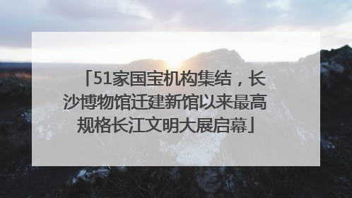 51家国宝机构集结，长沙博物馆迁建新馆以来最高规格长江文明大展启幕