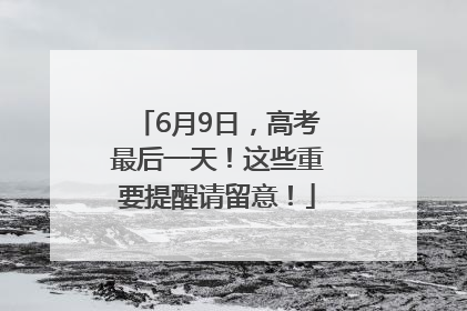 6月9日，高考最后一天！这些重要提醒请留意！