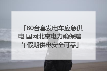 80台套发电车应急供电 国网北京电力确保端午假期供电安全可靠