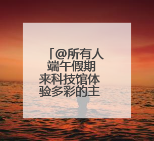 @所有人 端午假期来科技馆体验多彩的主题活动