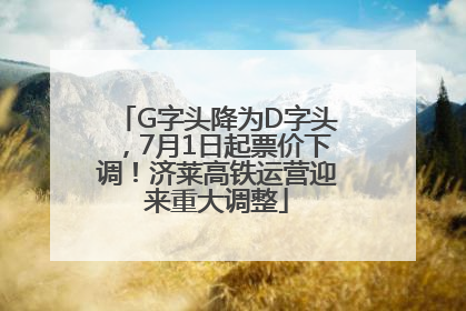 G字头降为D字头，7月1日起票价下调！济莱高铁运营迎来重大调整