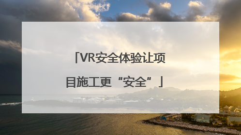 VR安全体验让项目施工更“安全”